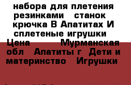 2 набора для плетения резинками.1 станок,2 крючка.В Апатитах.И сплетеные игрушки › Цена ­ 400 - Мурманская обл., Апатиты г. Дети и материнство » Игрушки   